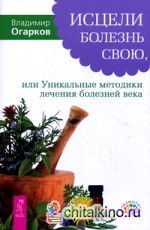Исцели болезнь свою, или Уникальные методики лечения болезней века: фибриом, миом, опухолей, бронхиальной астмы, варикозного расширения вен, язвы желудка, суставов и других заболеваний
