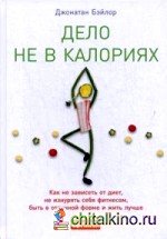 Дело не в калориях: Как не зависеть от диет, не изнурять себя фитнесом, быть в отличной форме и жить лучше
